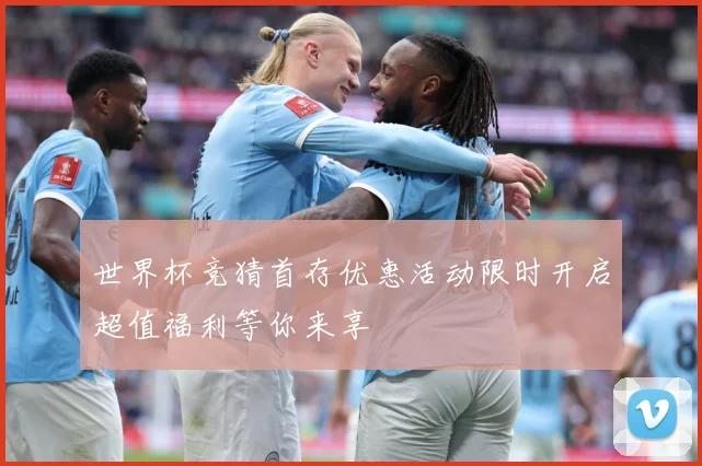 世界杯竞猜首存优惠活动限时开启超值福利等你来享