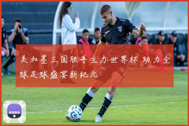 美加墨三国联手主办世界杯 助力全球足球盛宴新纪元