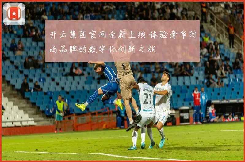 开云集团官网全新上线 体验奢华时尚品牌的数字化创新之旅