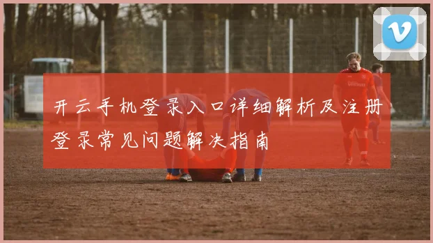 开云手机登录入口详细解析及注册登录常见问题解决指南