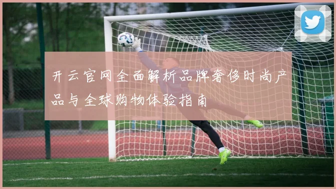 开云官网全面解析品牌奢侈时尚产品与全球购物体验指南