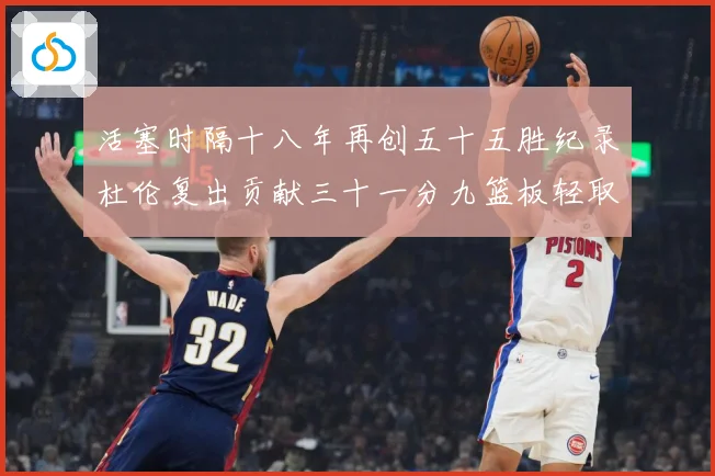 活塞时隔十八年再创五十五胜纪录杜伦复出贡献三十一分九篮板轻取成长观察