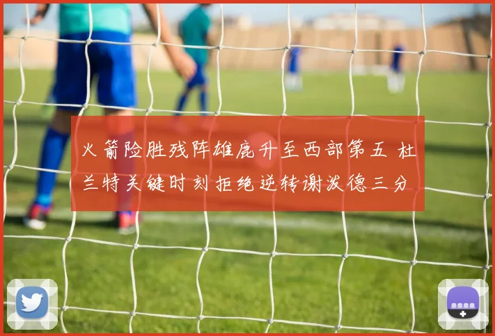 火箭险胜残阵雄鹿升至西部第五 杜兰特关键时刻拒绝逆转谢泼德三分新高