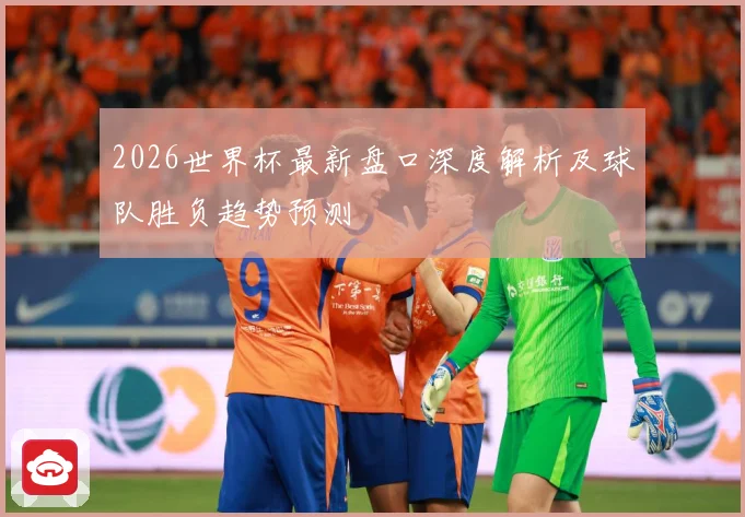 2026世界杯最新盘口深度解析及球队胜负趋势预测