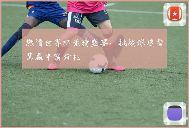 燃情世界杯竞猜盛宴，挑战球迷智慧赢丰富好礼