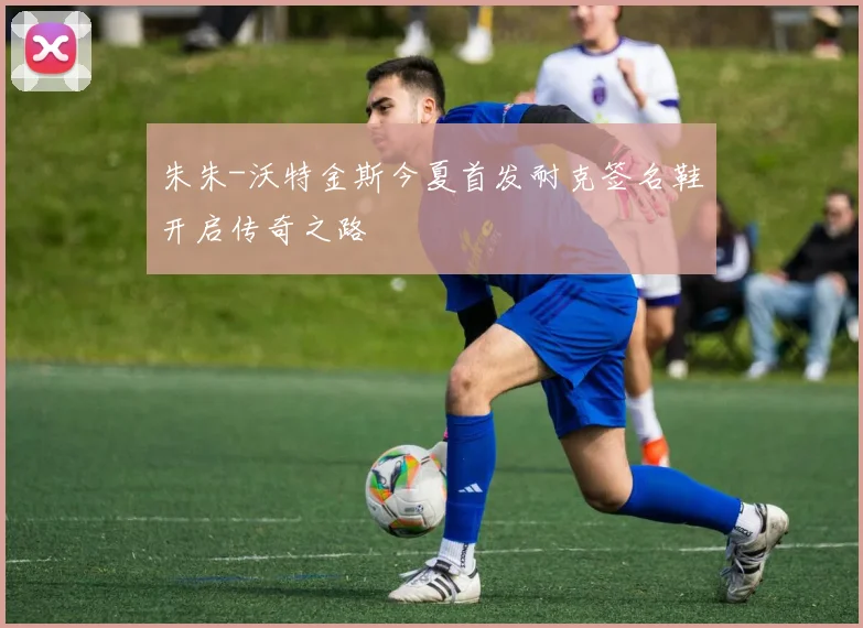 朱朱-沃特金斯今夏首发耐克签名鞋开启传奇之路
