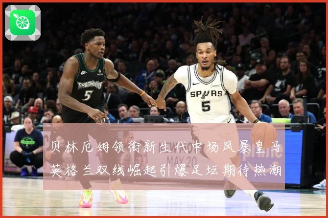贝林厄姆领衔新生代中场风暴皇马英格兰双线崛起引爆足坛期待热潮战术观察