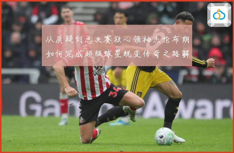 从质疑到总决赛核心领袖杰伦布朗如何完成超级球星蜕变传奇之路解析