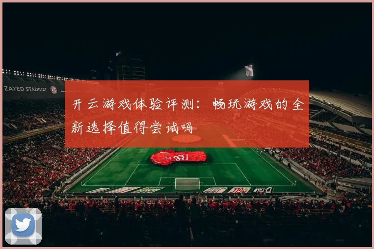 开云游戏体验评测：畅玩游戏的全新选择值得尝试吗