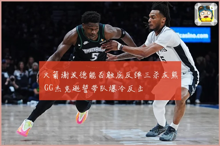 火箭谢泼德能否触底反弹三杀灰熊 GG杰克逊誓带队爆冷反击