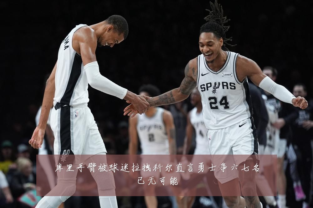 库里手臂被球迷拉拽科尔直言勇士争六七名已无可能